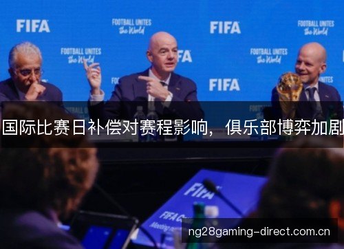 国际比赛日补偿对赛程影响,俱乐部博弈加剧 国际比赛日补偿对赛程影响,俱乐部博弈加剧
