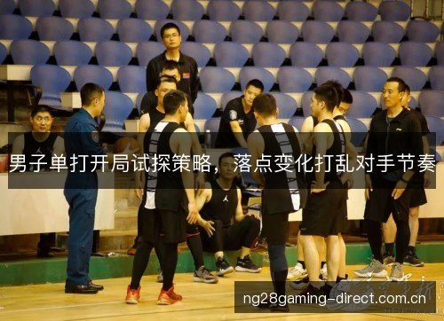 男子单打开局试探策略，落点变化打乱对手节奏