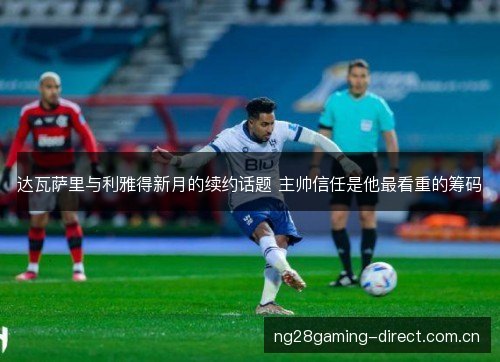 达瓦萨里与利雅得新月的续约话题 主帅信任是他最看重的筹码 达瓦萨里与利雅得新月的续约话题 主帅信任是他最看重的筹码